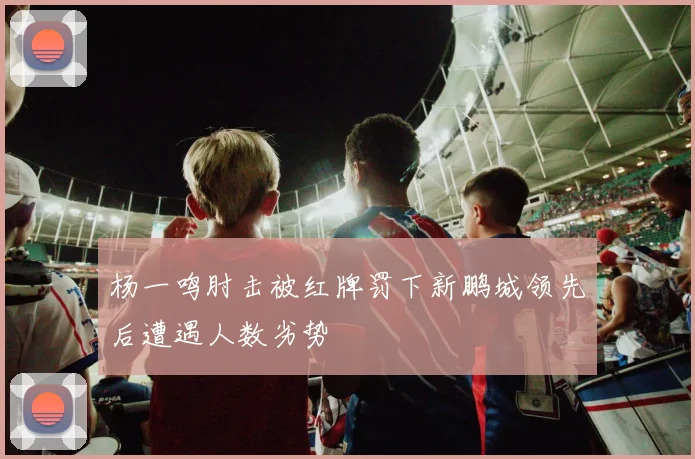杨一鸣肘击被红牌罚下新鹏城领先后遭遇人数劣势