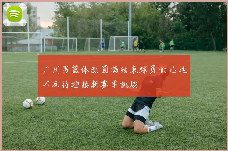 广州男篮体测圆满结束球员们已迫不及待迎接新赛季挑战