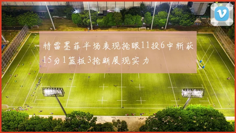 特雷墨菲半场表现抢眼11投6中斩获15分1篮板3抢断展现实力