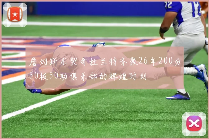 詹姆斯东契奇杜兰特齐聚26年200分50板50助俱乐部的辉煌时刻