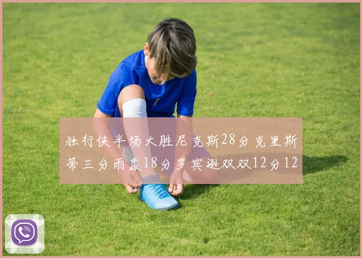 独行侠半场大胜尼克斯28分克里斯蒂三分雨轰18分罗宾逊双双12分12篮板表现出色