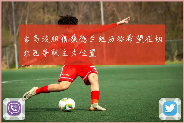 吉乌谈租借桑德兰经历称希望在切尔西争取主力位置