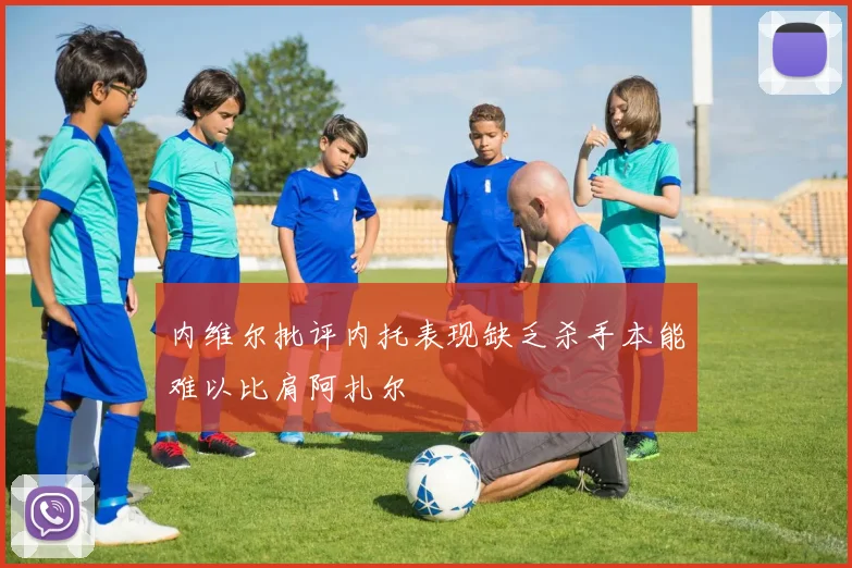 内维尔批评内托表现缺乏杀手本能难以比肩阿扎尔