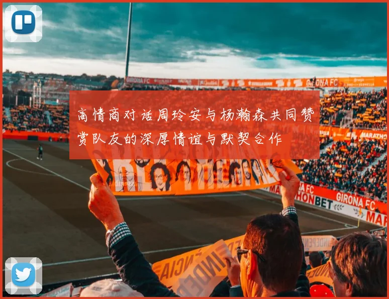 高情商对话周玲安与杨瀚森共同赞赏队友的深厚情谊与默契合作