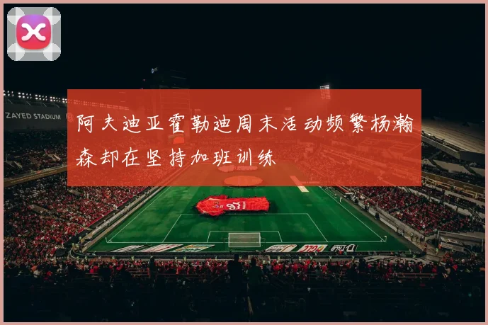 阿夫迪亚霍勒迪周末活动频繁杨瀚森却在坚持加班训练