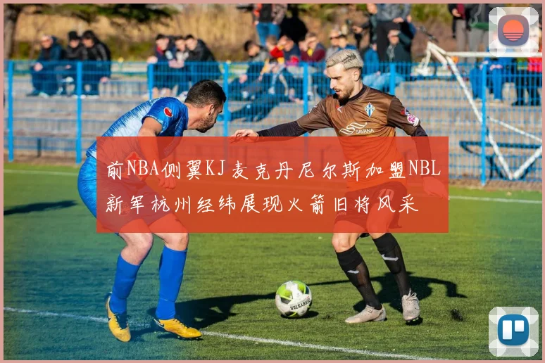 前NBA侧翼KJ麦克丹尼尔斯加盟NBL新军杭州经纬展现火箭旧将风采