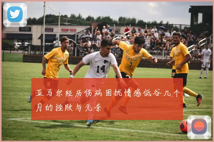 亚马尔经历伤病困扰情感低谷几个月的挫败与无奈