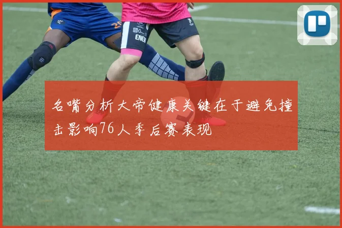 名嘴分析大帝健康关键在于避免撞击影响76人季后赛表现