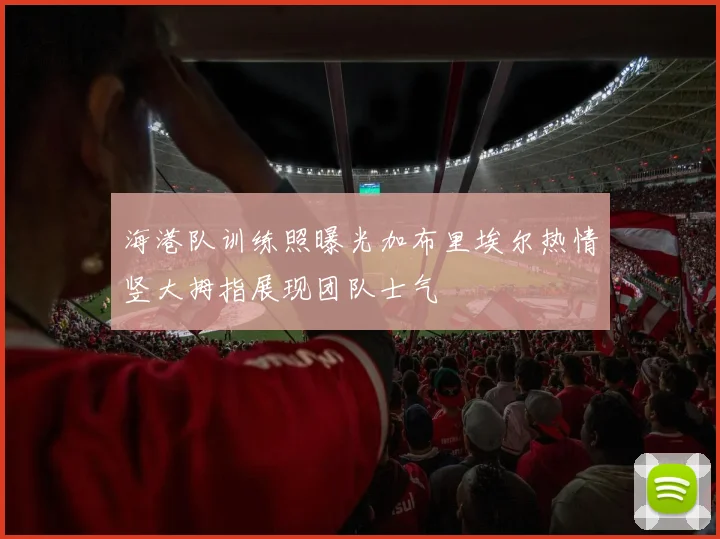 海港队训练照曝光加布里埃尔热情竖大拇指展现团队士气
