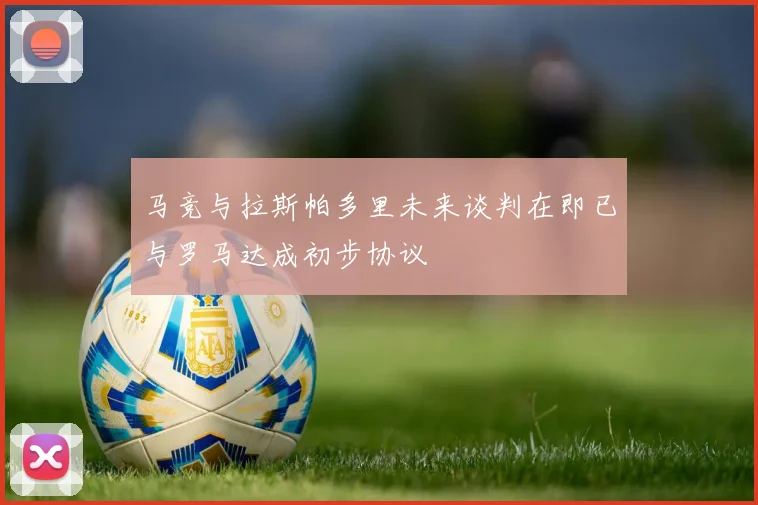 马竞与拉斯帕多里未来谈判在即已与罗马达成初步协议